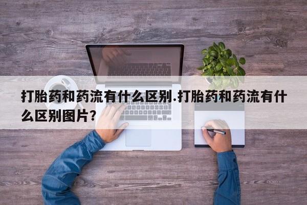 流产药使用打胎药和药流有什么区别.打胎药和药流有什么区别图片？