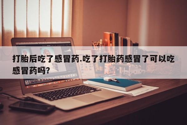 流产药使用打胎后吃了感冒药.吃了打胎药感冒了可以吃感冒药吗？