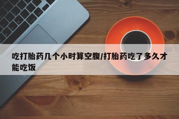 流产药使用吃打胎药几个小时算空腹/打胎药吃了多久才能吃饭