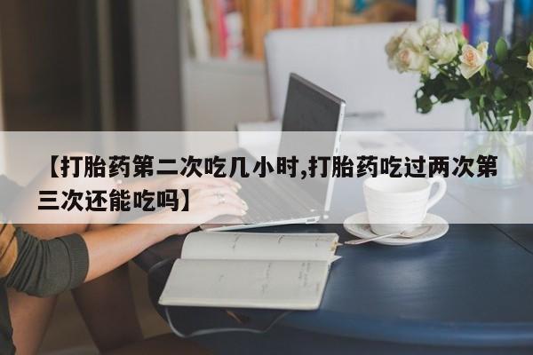 流产药使用【打胎药第二次吃几小时,打胎药吃过两次第三次还能吃吗】