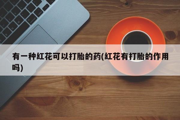 流产药使用有一种红花可以打胎的药(红花有打胎的作用吗)