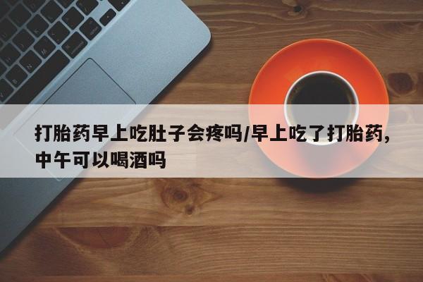 流产药使用打胎药早上吃肚子会疼吗/早上吃了打胎药,中午可以喝酒吗