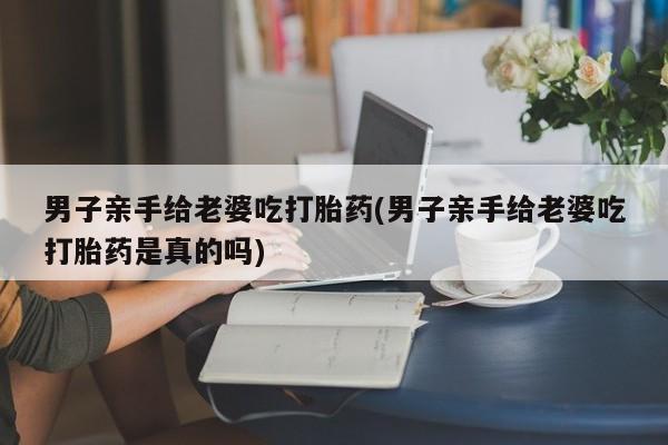 流产药使用男子亲手给老婆吃打胎药(男子亲手给老婆吃打胎药是真的吗)