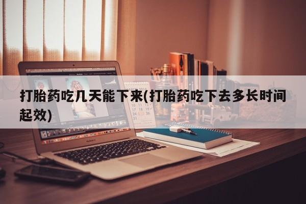 流产药使用打胎药吃几天能下来(打胎药吃下去多长时间起效)