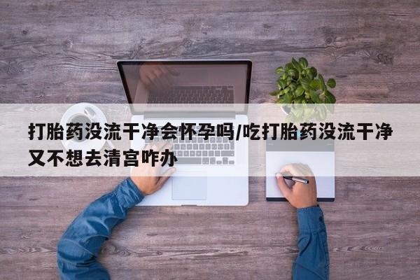 流产药使用打胎药没流干净会怀孕吗/吃打胎药没流干净又不想去清宫咋办