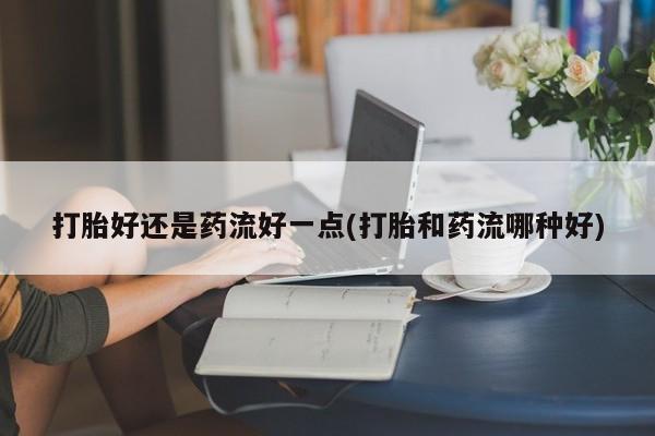 流产药使用打胎好还是药流好一点(打胎和药流哪种好)