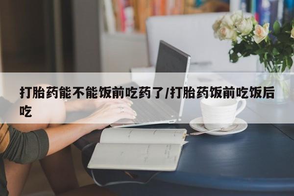 流产药使用打胎药能不能饭前吃药了/打胎药饭前吃饭后吃