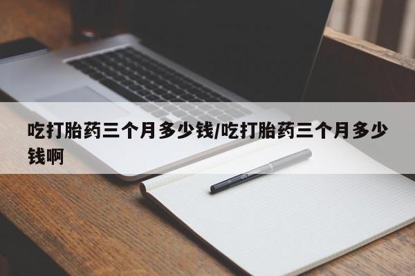 流产药使用吃打胎药三个月多少钱/吃打胎药三个月多少钱啊