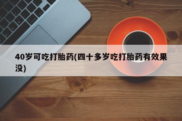 流产药使用40岁可吃打胎药(四十多岁吃打胎药有效果没)