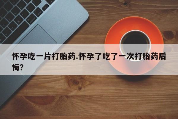 流产药使用怀孕吃一片打胎药.怀孕了吃了一次打胎药后悔？