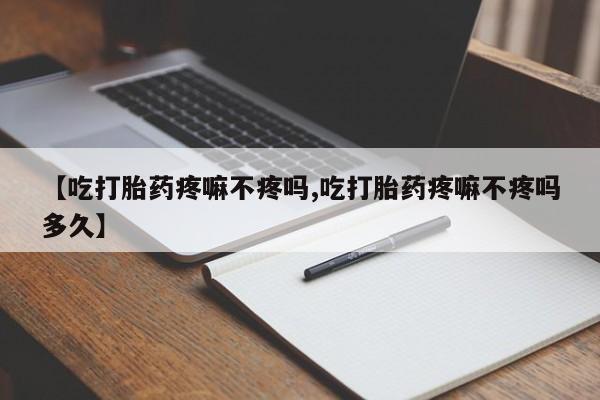 流产药使用【吃打胎药疼嘛不疼吗,吃打胎药疼嘛不疼吗多久】