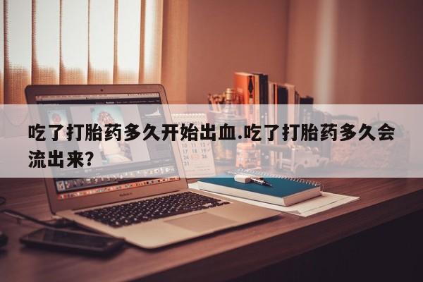 流产药使用吃了打胎药多久开始出血.吃了打胎药多久会流出来？