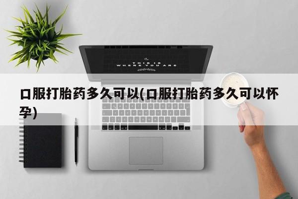 流产药使用口服打胎药多久可以(口服打胎药多久可以怀孕)