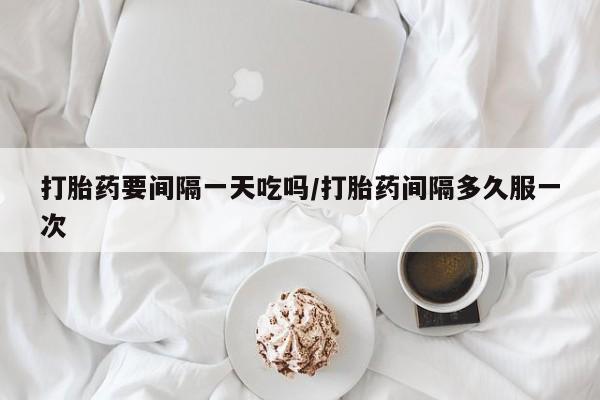 流产药使用打胎药要间隔一天吃吗/打胎药间隔多久服一次