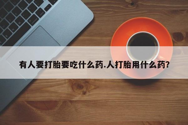 流产药使用有人要打胎要吃什么药.人打胎用什么药？