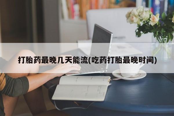 流产药使用打胎药最晚几天能流(吃药打胎最晚时间)