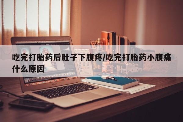 流产药使用吃完打胎药后肚子下腹疼/吃完打胎药小腹痛什么原因