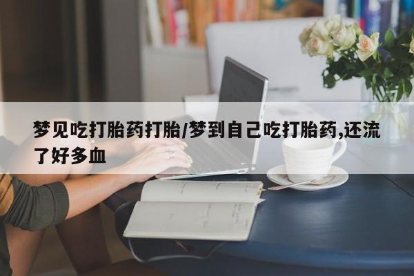 流产药使用梦见吃打胎药打胎/梦到自己吃打胎药,还流了好多血