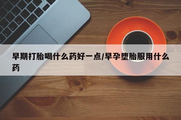 流产药使用早期打胎喝什么药好一点/早孕堕胎服用什么药