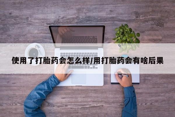 流产药使用使用了打胎药会怎么样/用打胎药会有啥后果