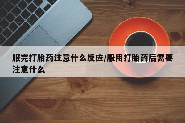 流产药使用服完打胎药注意什么反应/服用打胎药后需要注意什么