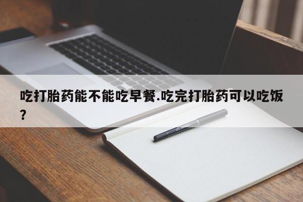流产药使用吃打胎药能不能吃早餐.吃完打胎药可以吃饭？