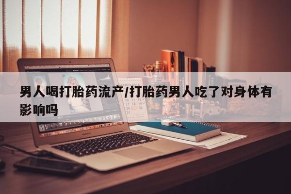 流产药使用男人喝打胎药流产/打胎药男人吃了对身体有影响吗