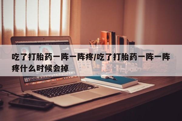 流产药使用吃了打胎药一阵一阵疼/吃了打胎药一阵一阵疼什么时候会掉
