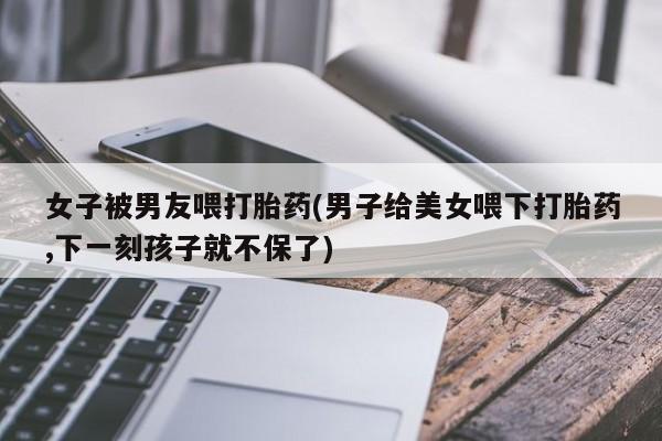 流产药使用女子被男友喂打胎药(男子给美女喂下打胎药,下一刻孩子就不保了)