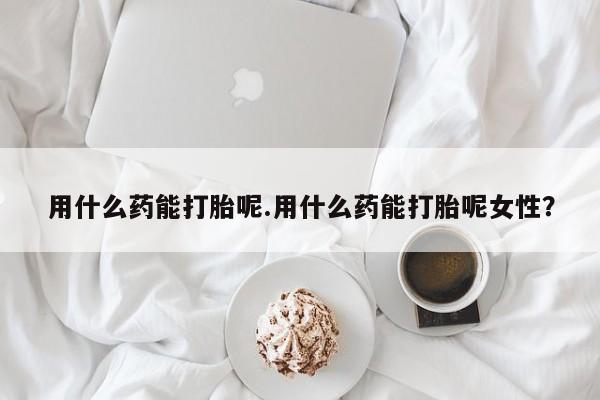流产药使用用什么药能打胎呢.用什么药能打胎呢女性？