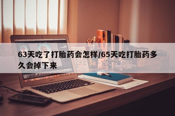 流产药使用63天吃了打胎药会怎样/65天吃打胎药多久会掉下来