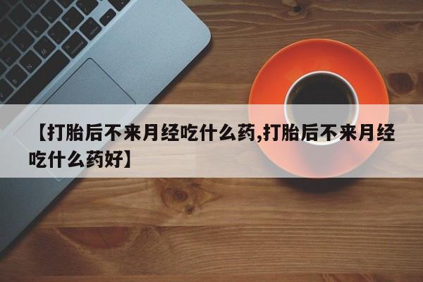 流产药使用【打胎后不来月经吃什么药,打胎后不来月经吃什么药好】