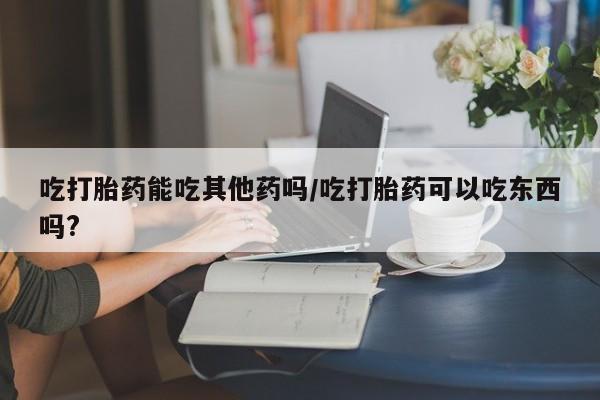 流产药使用吃打胎药能吃其他药吗/吃打胎药可以吃东西吗?