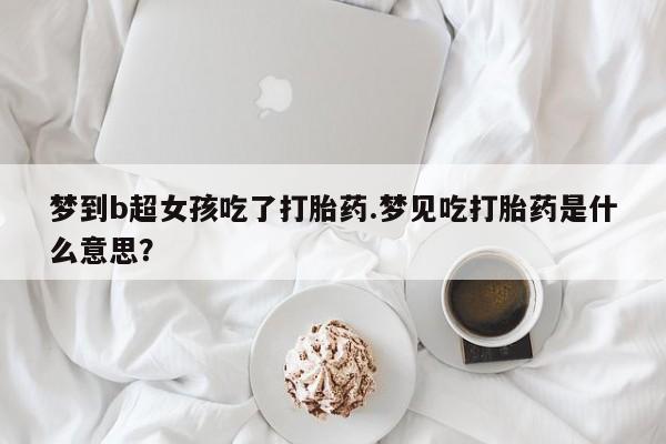流产药使用梦到b超女孩吃了打胎药.梦见吃打胎药是什么意思？