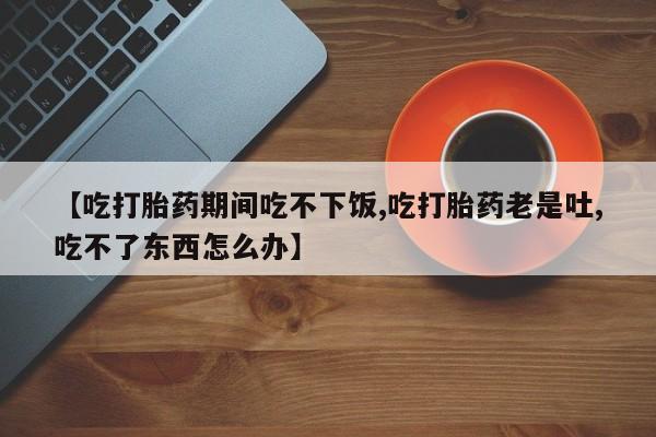 流产药使用【吃打胎药期间吃不下饭,吃打胎药老是吐,吃不了东西怎么办】
