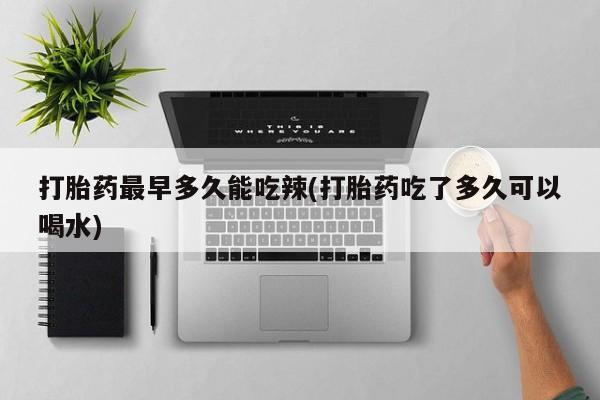 流产药使用打胎药最早多久能吃辣(打胎药吃了多久可以喝水)