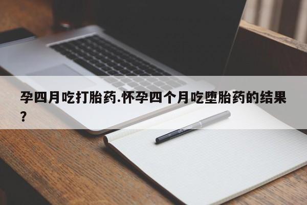 流产药使用孕四月吃打胎药.怀孕四个月吃堕胎药的结果？