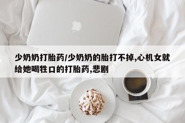 流产药使用少奶奶打胎药/少奶奶的胎打不掉,心机女就给她喝牲口的打胎药,悲剧