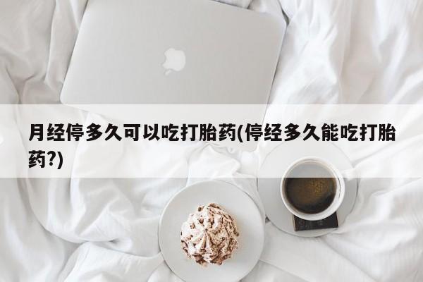 流产药使用月经停多久可以吃打胎药(停经多久能吃打胎药?)
