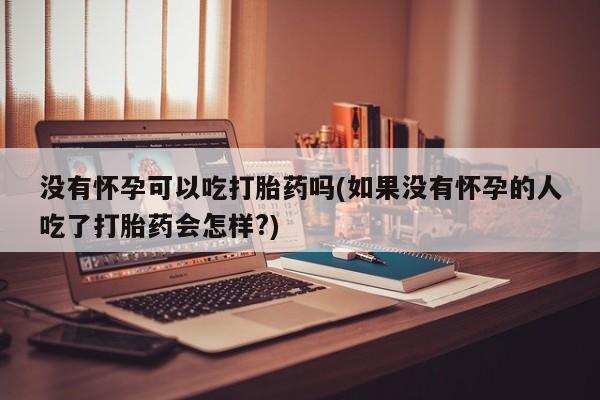 流产药使用没有怀孕可以吃打胎药吗(如果没有怀孕的人吃了打胎药会怎样?)