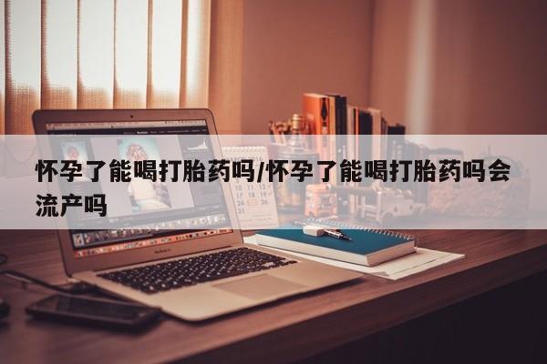 流产药使用怀孕了能喝打胎药吗/怀孕了能喝打胎药吗会流产吗