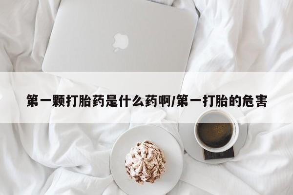 流产药使用第一颗打胎药是什么药啊/第一打胎的危害