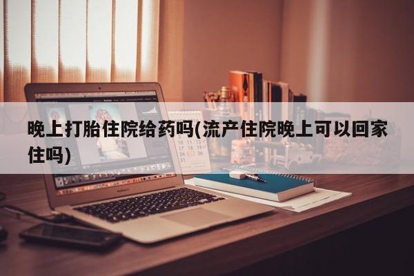 流产药使用晚上打胎住院给药吗(流产住院晚上可以回家住吗)