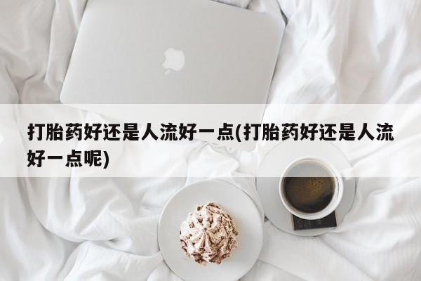 流产药使用打胎药好还是人流好一点(打胎药好还是人流好一点呢)
