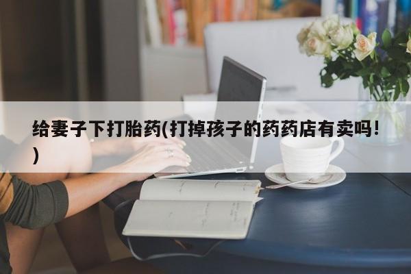 流产药使用给妻子下打胎药(打掉孩子的药药店有卖吗!)