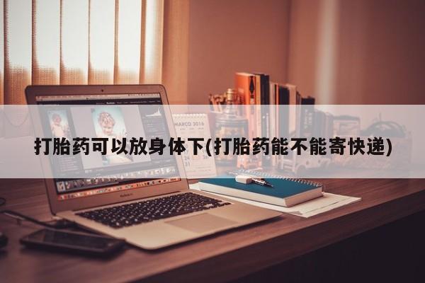 流产药使用打胎药可以放身体下(打胎药能不能寄快递)