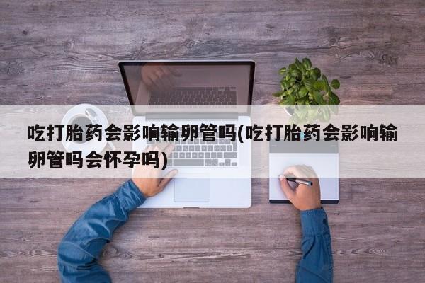 流产药使用吃打胎药会影响输卵管吗(吃打胎药会影响输卵管吗会怀孕吗)