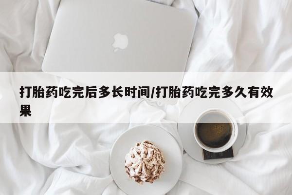 流产药使用打胎药吃完后多长时间/打胎药吃完多久有效果
