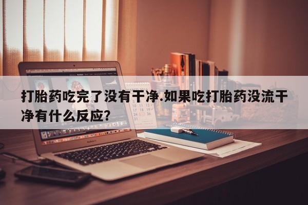 流产药使用打胎药吃完了没有干净.如果吃打胎药没流干净有什么反应？