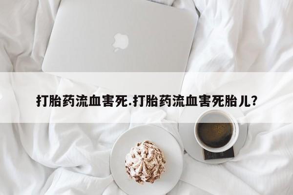 流产药使用打胎药流血害死.打胎药流血害死胎儿？